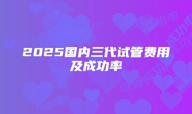 2025国内三代试管费用及成功率