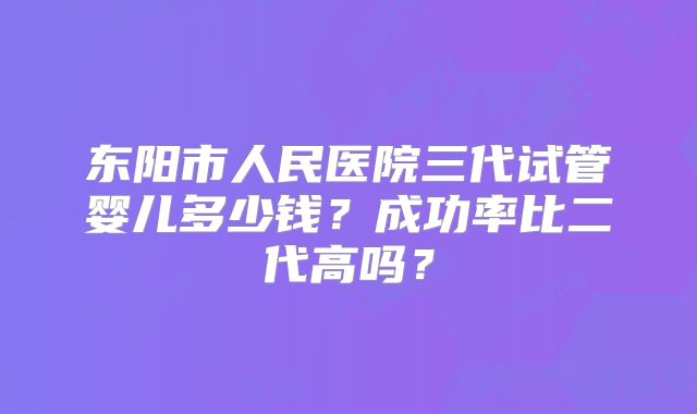 东阳市人民医院三代试管婴儿多少钱?成功率比二代高吗?