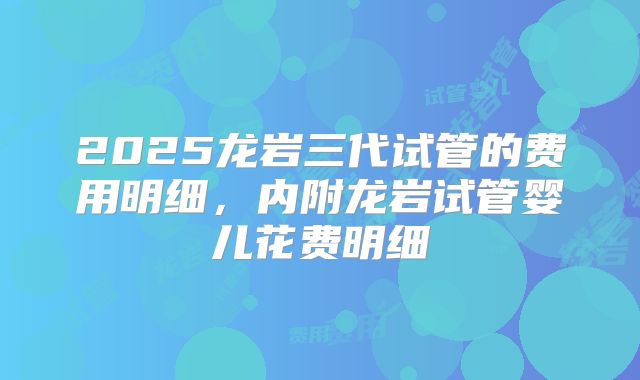 2025龙岩三代试管的费用明细，内附龙岩试管婴儿花费明细