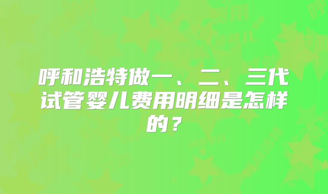 呼和浩特做一、二、三代试管婴儿费用明细是怎样的？