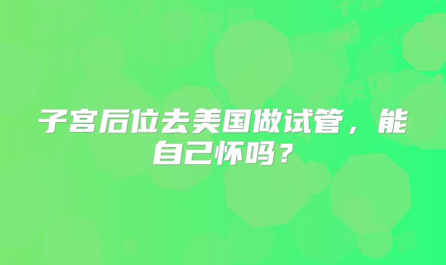 子宫后位去美国做试管，能自己怀吗？