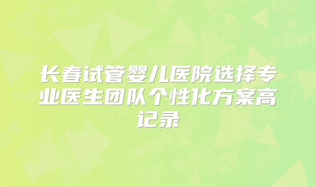 长春试管婴儿医院选择专业医生团队个性化方案高记录
