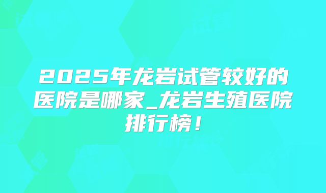 2025年龙岩试管较好的医院是哪家_龙岩生殖医院排行榜！