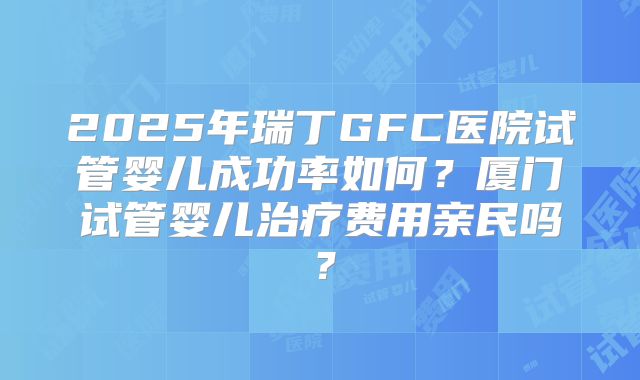2025年瑞丁GFC医院试管婴儿成功率如何？厦门试管婴儿治疗费用亲民吗？