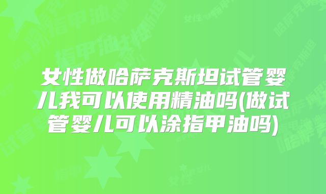女性做哈萨克斯坦试管婴儿我可以使用精油吗(做试管婴儿可以涂指甲油吗)