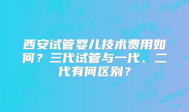 西安试管婴儿技术费用如何？三代试管与一代、二代有何区别？