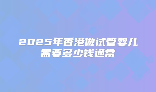 2025年香港做试管婴儿需要多少钱通常