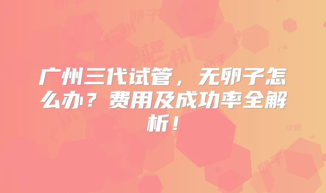 广州三代试管,无卵子怎么办?费用及成功率全解析!
