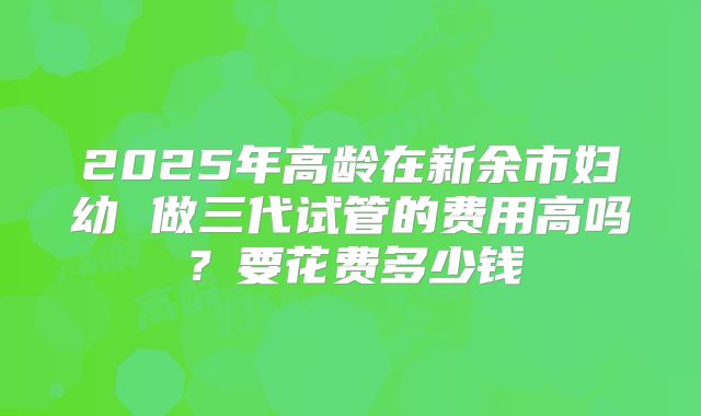 2025年高龄在新余市妇幼 做三代试管的费用高吗？要花费多少钱