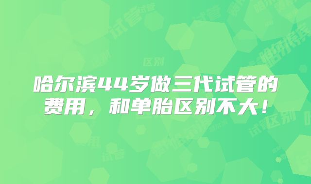 哈尔滨44岁做三代试管的费用,和单胎区别不大!