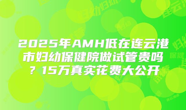 2025年AMH低在连云港市妇幼保健院做试管贵吗？15万真实花费大公开