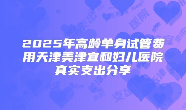 2025年高龄单身试管费用天津美津宜和妇儿医院真实支出分享