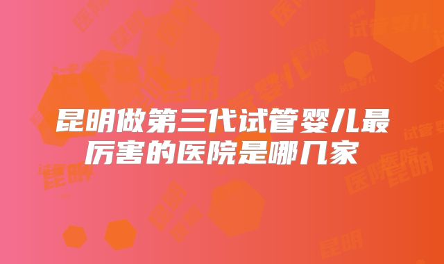 昆明做第三代试管婴儿最厉害的医院是哪几家
