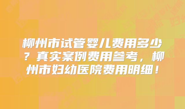 柳州市试管婴儿费用多少？真实案例费用参考，柳州市妇幼医院费用明细！