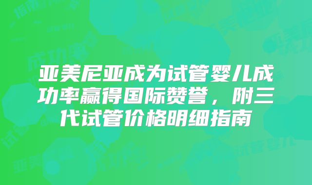 亚美尼亚成为试管婴儿成功率赢得国际赞誉,附三代试管价格明细指南