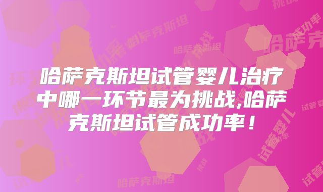 哈萨克斯坦试管婴儿治疗中哪一环节最为挑战,哈萨克斯坦试管成功率！