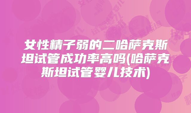 女性精子弱的二哈萨克斯坦试管成功率高吗(哈萨克斯坦试管婴儿技术)
