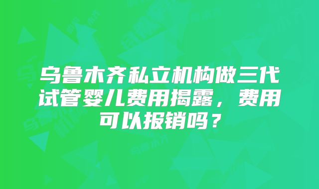 乌鲁木齐私立机构做三代试管婴儿费用揭露，费用可以报销吗？