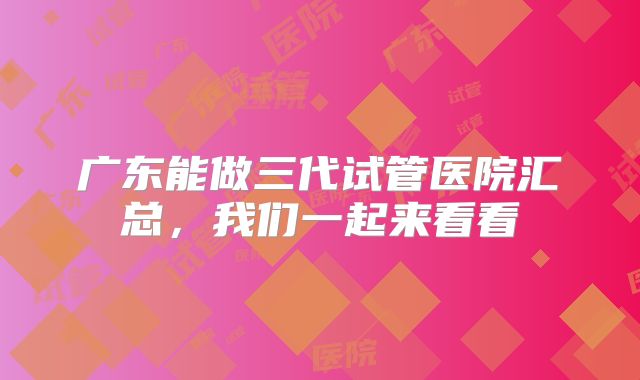 广东能做三代试管医院汇总,我们一起来看看
