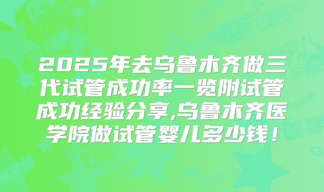 2025年去乌鲁木齐做三代试管成功率一览附试管成功经验分享,乌鲁木齐医学院做试管婴儿多少钱！