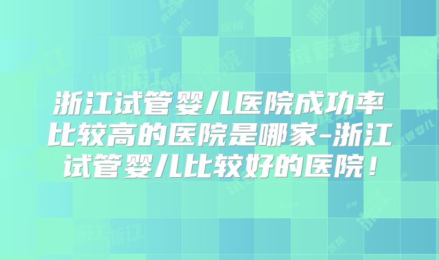 浙江试管婴儿医院成功率比较高的医院是哪家-浙江试管婴儿比较好的医院！