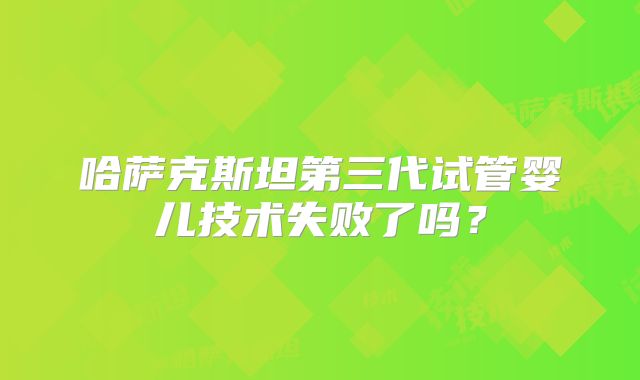 哈萨克斯坦第三代试管婴儿技术失败了吗？