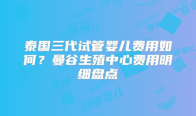 泰国三代试管婴儿费用如何？曼谷生殖中心费用明细盘点