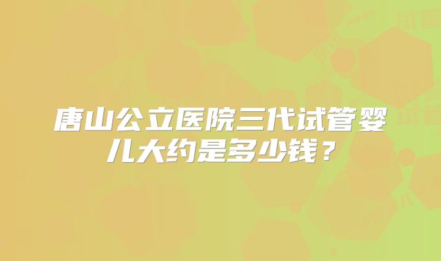 唐山公立医院三代试管婴儿大约是多少钱？