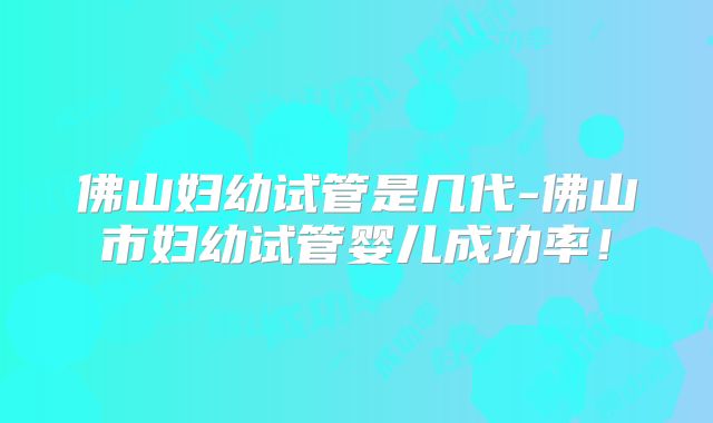 佛山妇幼试管是几代-佛山市妇幼试管婴儿成功率！