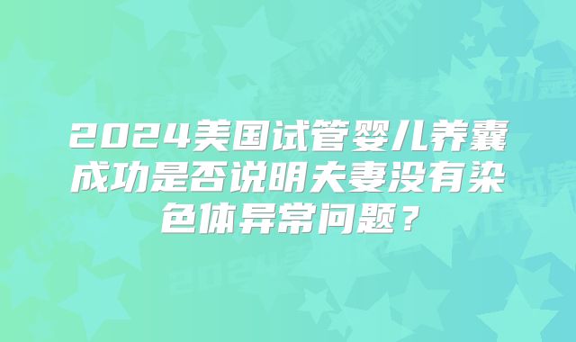 2024美国试管婴儿养囊成功是否说明夫妻没有染色体异常问题？