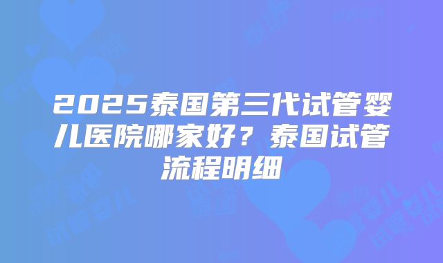 2025泰国第三代试管婴儿医院哪家好？泰国试管流程明细