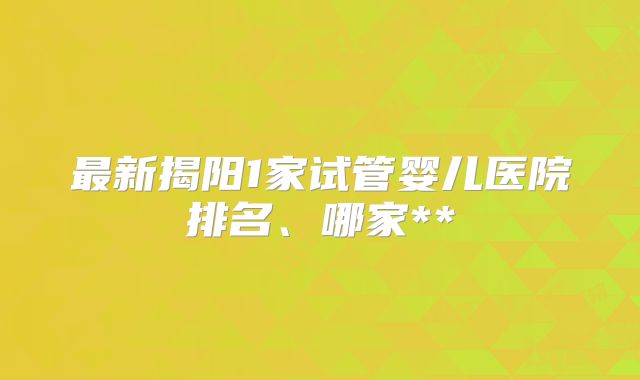 最新揭阳1家试管婴儿医院排名、哪家**