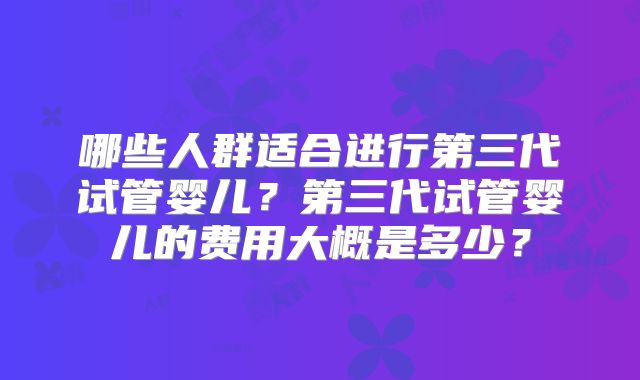 哪些人群适合进行第三代试管婴儿？第三代试管婴儿的费用大概是多少？