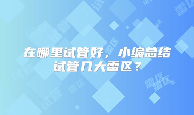 在哪里试管好,小编总结试管几大雷区?