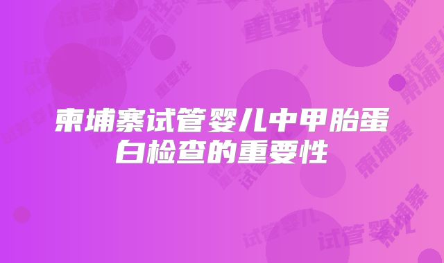 柬埔寨试管婴儿中甲胎蛋白检查的重要性