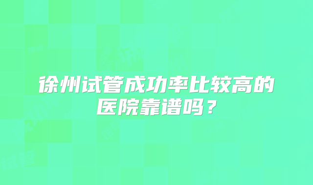 徐州试管成功率比较高的医院靠谱吗？
