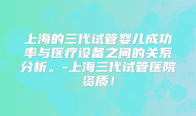 上海的三代试管婴儿成功率与医疗设备之间的关系分析。-上海三代试管医院资质！