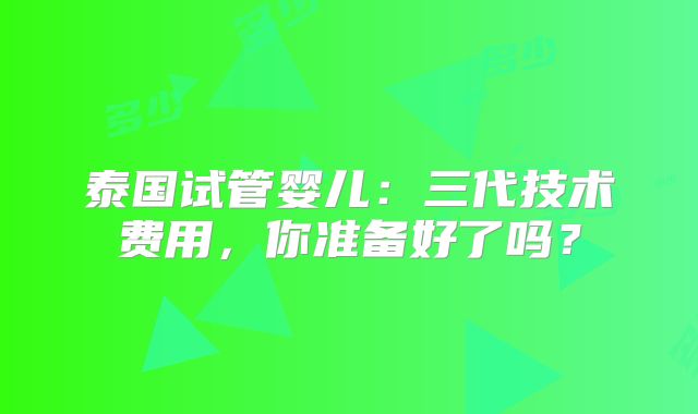 泰国试管婴儿：三代技术费用，你准备好了吗？
