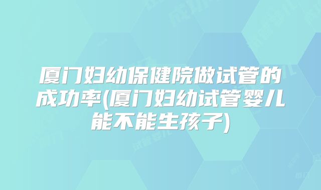 厦门妇幼保健院做试管的成功率(厦门妇幼试管婴儿能不能生孩子)