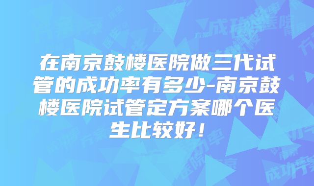 在南京鼓楼医院做三代试管的成功率有多少-南京鼓楼医院试管定方案哪个医生比较好！