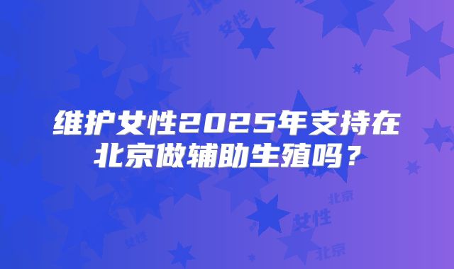 维护女性2025年支持在北京做辅助生殖吗？