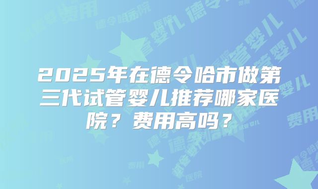2025年在德令哈市做第三代试管婴儿推荐哪家医院？费用高吗？