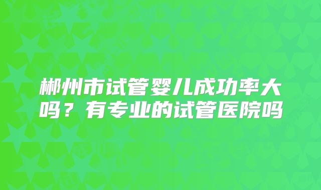 郴州市试管婴儿成功率大吗？有专业的试管医院吗