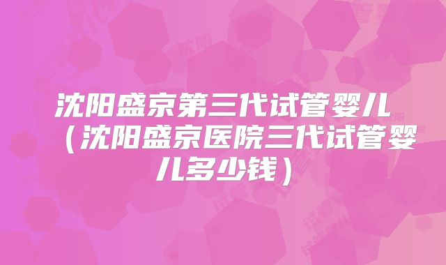沈阳盛京第三代试管婴儿（沈阳盛京医院三代试管婴儿多少钱）