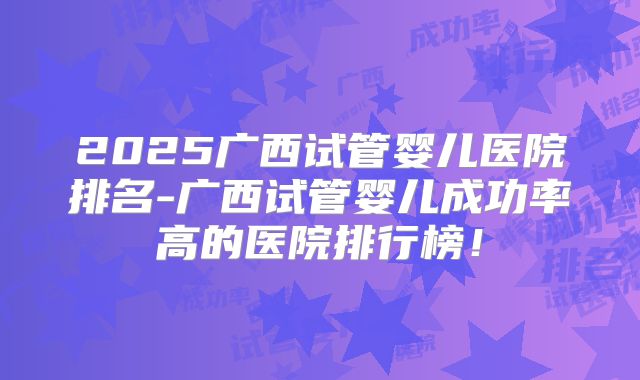2025广西试管婴儿医院排名-广西试管婴儿成功率高的医院排行榜!