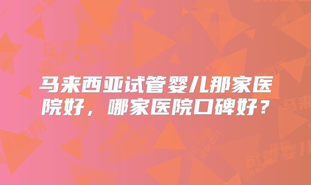 马来西亚试管婴儿那家医院好，哪家医院口碑好？