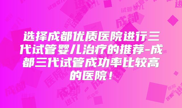 选择成都优质医院进行三代试管婴儿治疗的推荐-成都三代试管成功率比较高的医院！