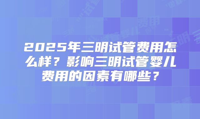 2025年三明试管费用怎么样？影响三明试管婴儿费用的因素有哪些？