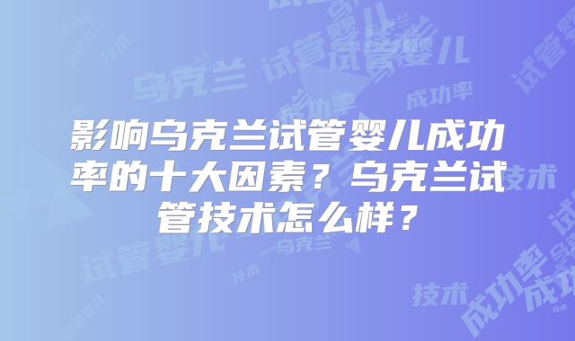 影响乌克兰试管婴儿成功率的十大因素？乌克兰试管技术怎么样？