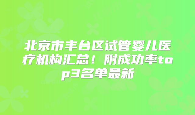 北京市丰台区试管婴儿医疗机构汇总！附成功率top3名单最新